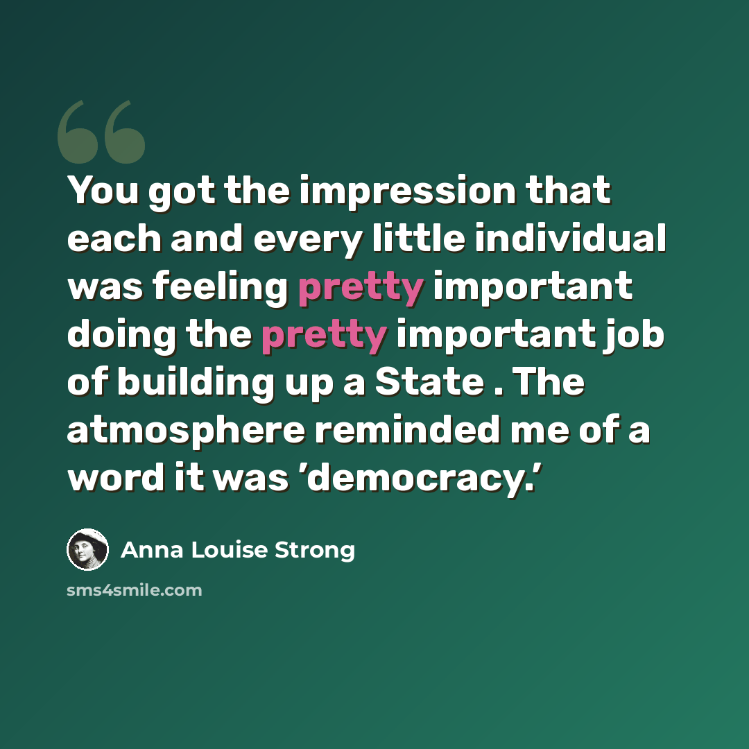 “You got the impression that each and every little individual was feeling pretty important doing the pretty important job of building up a State . The atmosphere reminded me of a word it was ’democracy.’” quote by Anna Louise Strong