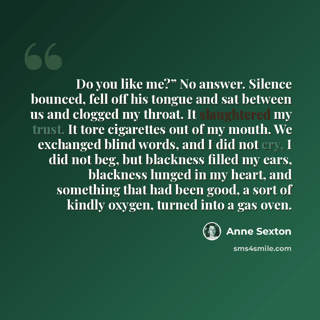 “Do you like me?” No answer. Silence bounced, fell off his tongue and sat between us and clogged my throat. It slaughtered my trust. It tore cigarettes out of my mouth. We exchanged blind words, and I did not cry, I did not beg, but blackness filled my ears, blackness lunged in my heart, and…” quote by Anne Sexton