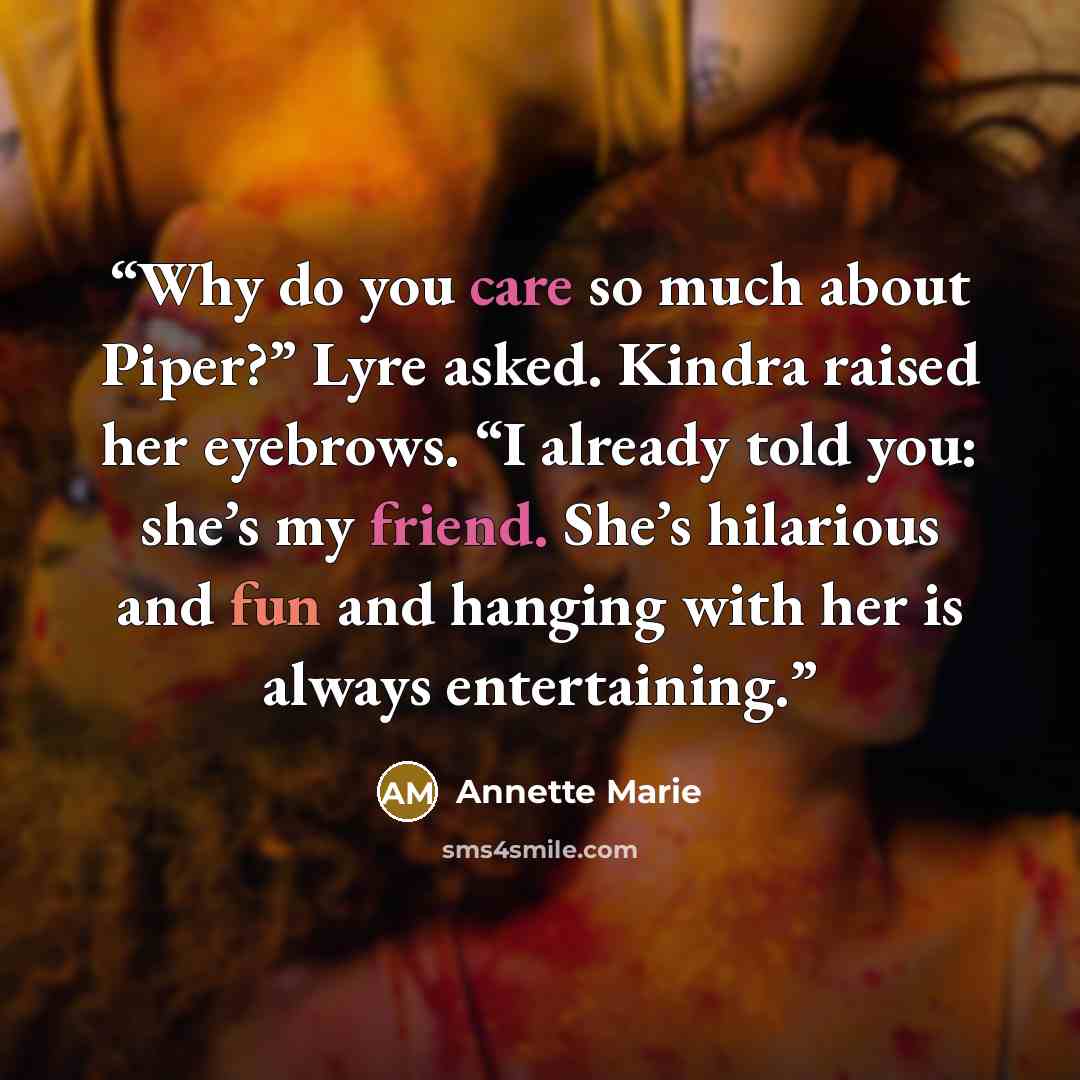 “Why do you care so much about Piper?” Lyre asked. Kindra raised her eyebrows. “I already told you: she’s my friend. She’s hilarious and fun and hanging with her is always entertaining.” quote by Annette Marie