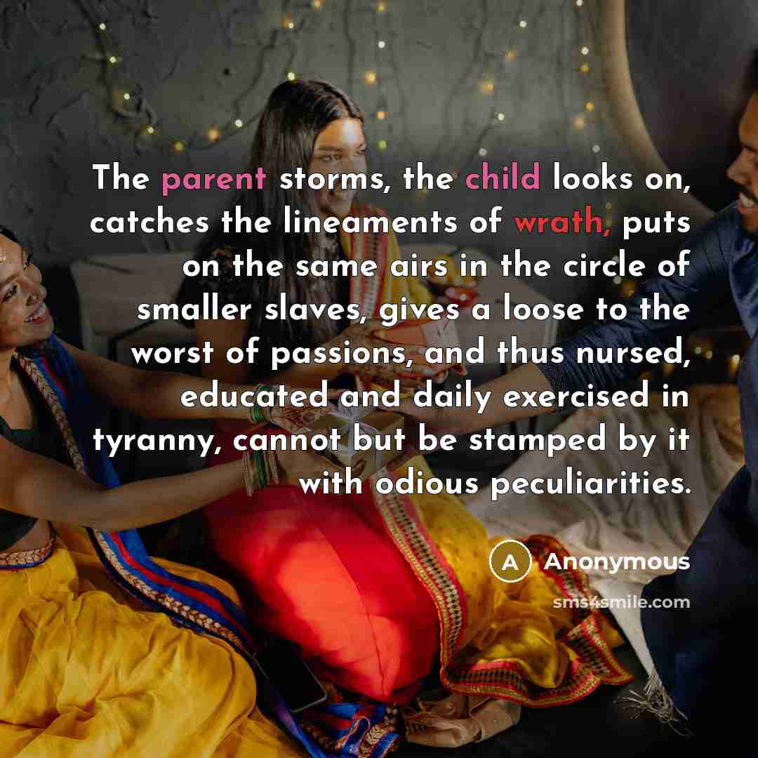 “The parent storms, the child looks on, catches the lineaments of wrath, puts on the same airs in the circle of smaller slaves, gives a loose to the worst of passions, and thus nursed, educated and daily exercised in tyranny, cannot but be stamped by it with odious peculiarities.” quote by Anonymous
