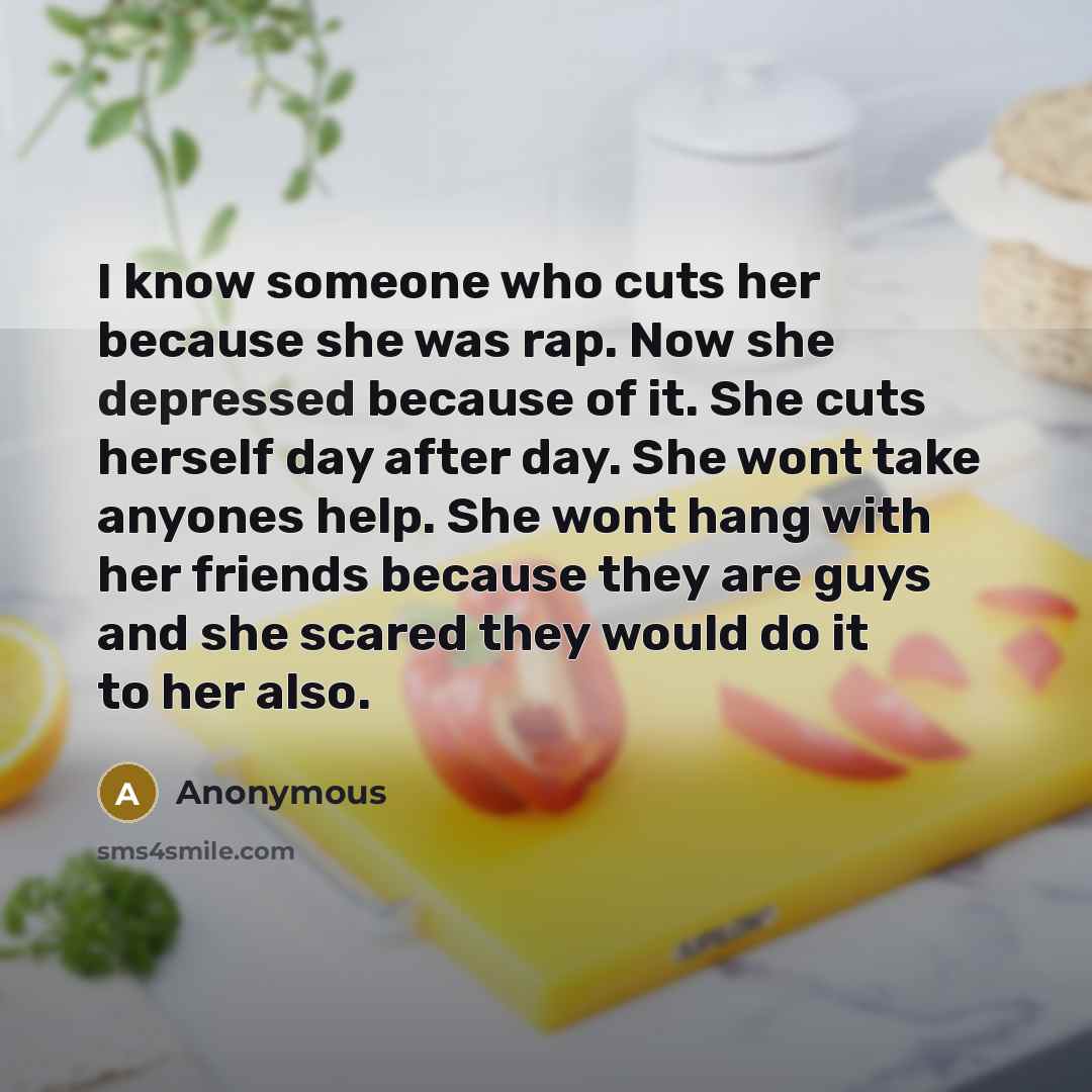 “I know someone who cuts her because she was rap. Now she depressed because of it. She cuts herself day after day. She wont take anyones help. She wont hang with her friends because they are guys and she scared they would do it to her also.” quote by Anonymous
