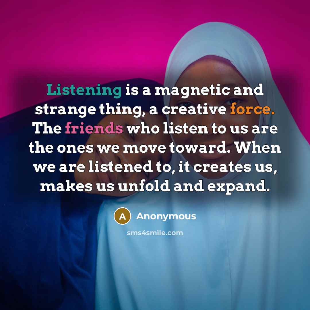“Listening is a magnetic and strange thing, a creative force. The friends who listen to us are the ones we move toward. When we are listened to, it creates us, makes us unfold and expand.” quote by Anonymous