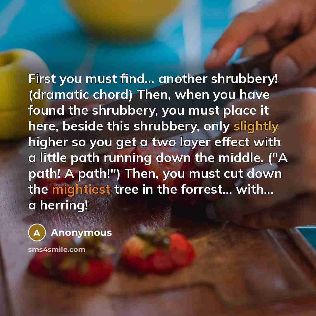 “First you must find... another shrubbery! (dramatic chord) Then, when you have found the shrubbery, you must place it here, beside this shrubbery, only slightly higher so you get a two layer effect with a little path running down the middle. ("A path! A path!") Then, you must cut down the…” quote by Anonymous