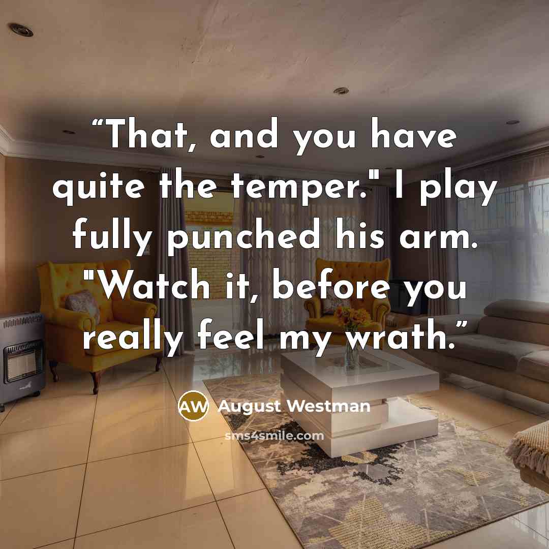“That, and you have quite the temper." I play fully punched his arm. "Watch it, before you really feel my wrath.” quote by August Westman