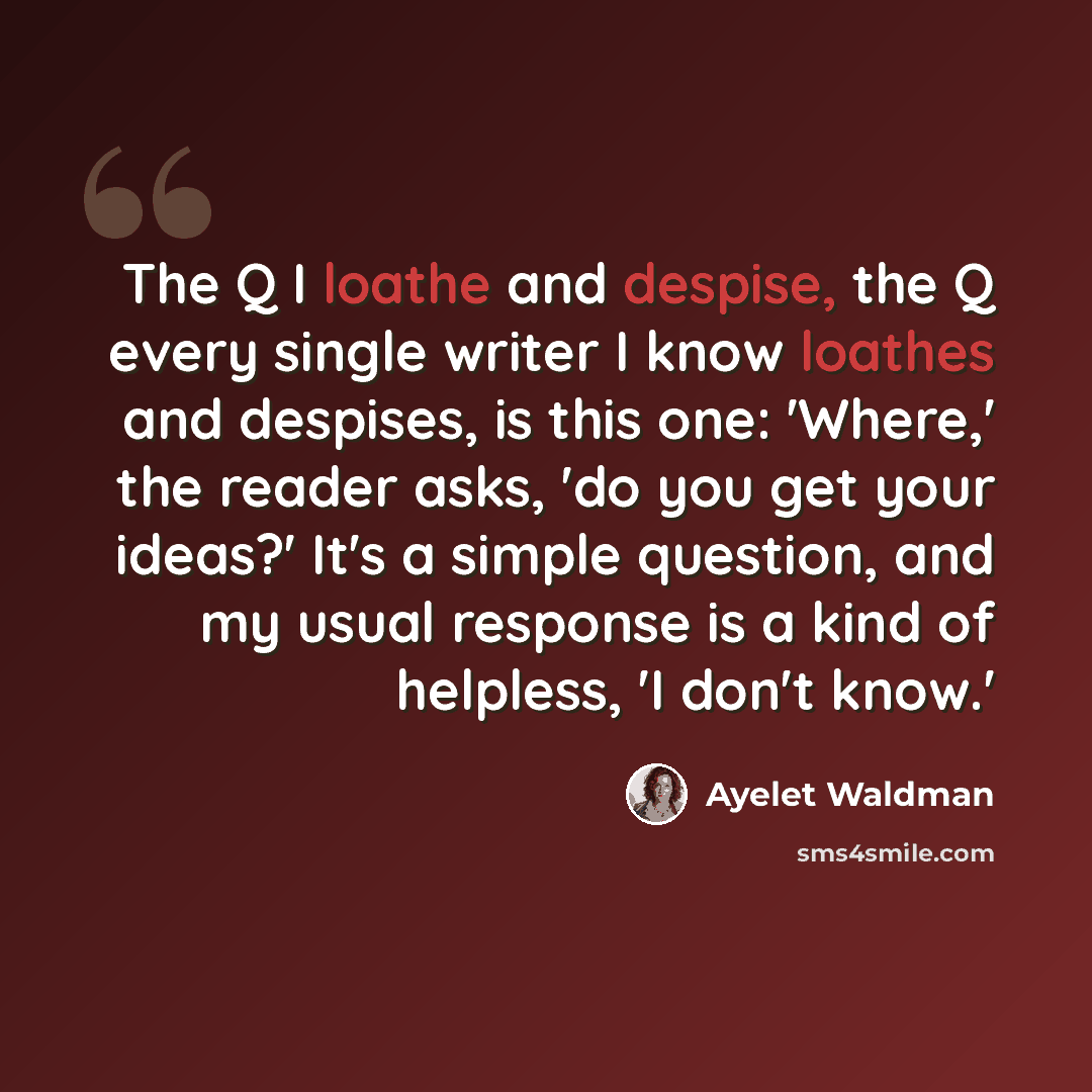 “The Q I loathe and despise, the Q every single writer I know loathes and despises, is this one: 'Where,' the reader asks, 'do you get your ideas?' It's a simple question, and my usual response is a kind of helpless, 'I don't know.'” quote by Ayelet Waldman