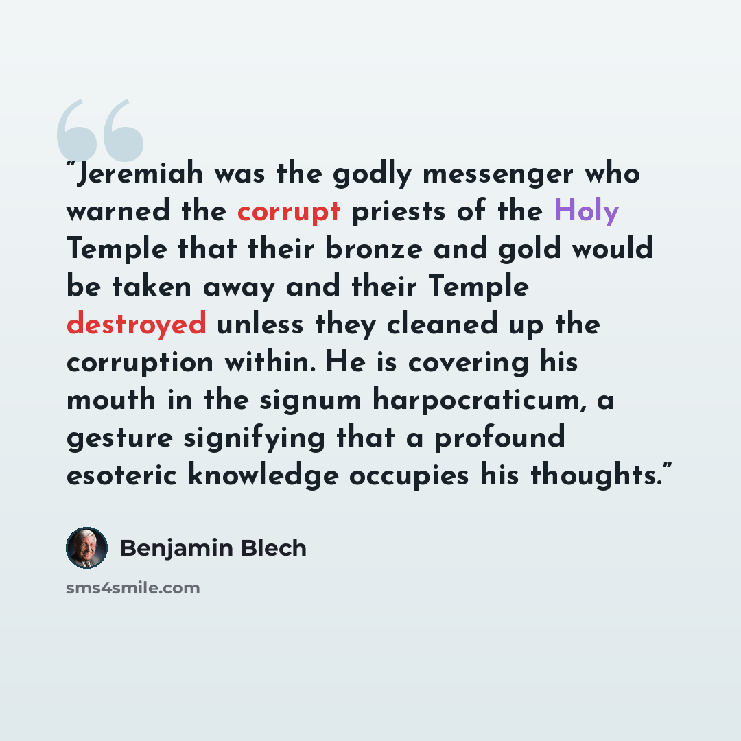 “Jeremiah was the godly messenger who warned the corrupt priests of the Holy Temple that their bronze and gold would be taken away and their Temple destroyed unless they cleaned up the corruption within. He is covering his mouth in the signum harpocraticum, a gesture signifying that a profound…” quote by Benjamin Blech
