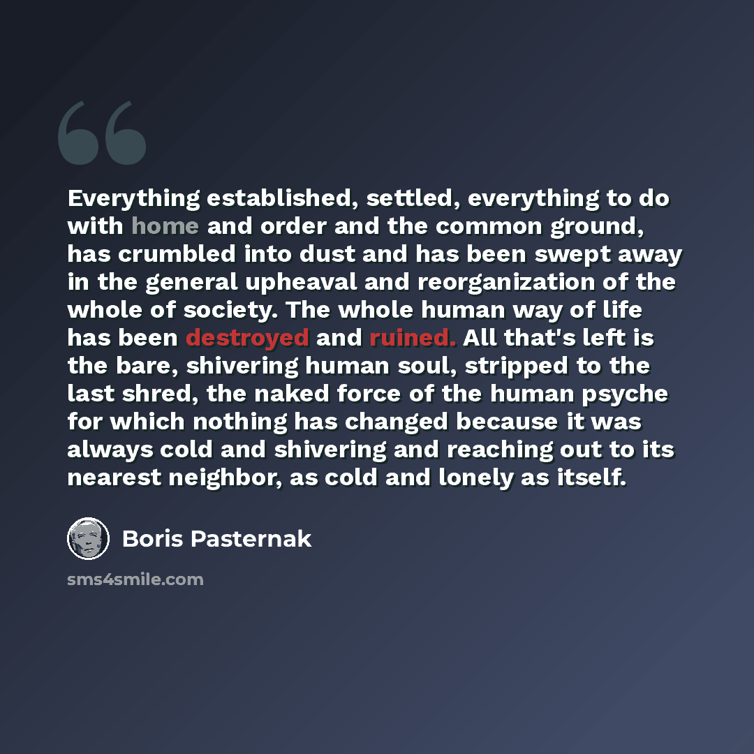 “Everything established, settled, everything to do with home and order and the common ground, has crumbled into dust and has been swept away in the general upheaval and reorganization of the whole of society. The whole human way of life has been destroyed and ruined. All that's left is the bare…” quote by Boris Pasternak