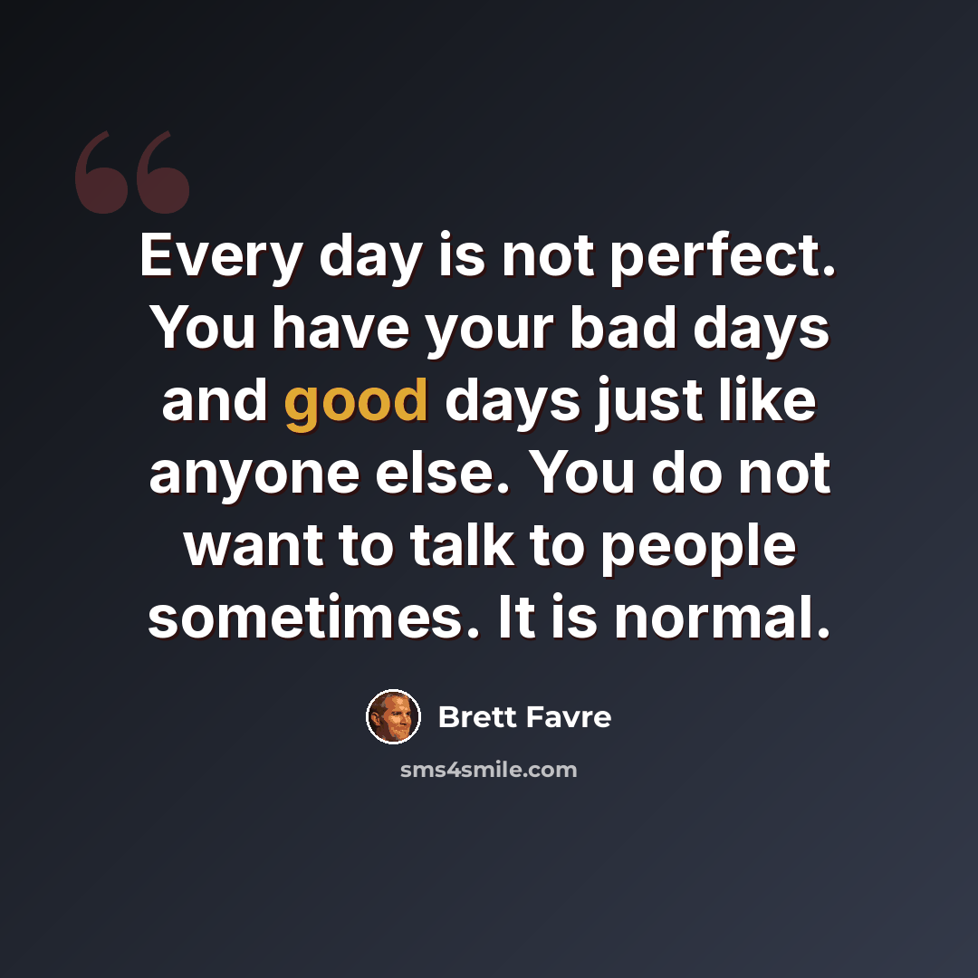 “Every day is not perfect. You have your bad days and good days just like anyone else. You do not want to talk to people sometimes. It is normal.” quote by Brett Favre