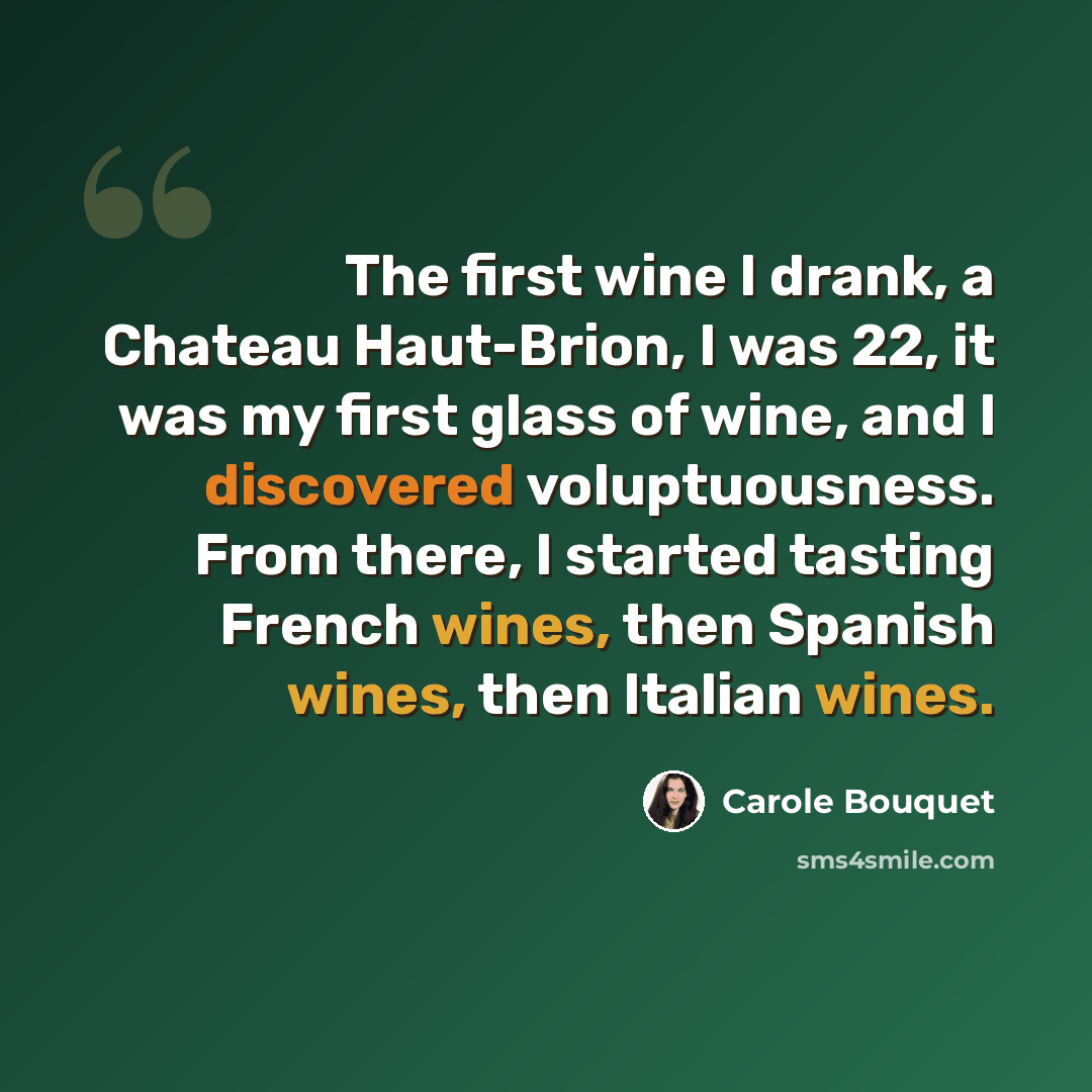 “The first wine I drank, a Chateau Haut-Brion, I was 22, it was my first glass of wine, and I discovered voluptuousness. From there, I started tasting French wines, then Spanish wines, then Italian wines.” quote by Carole Bouquet