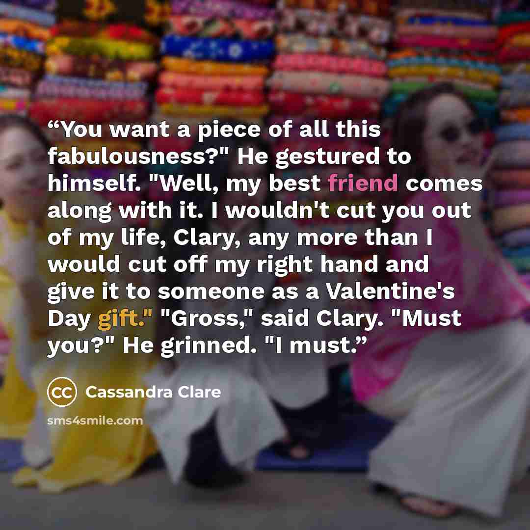 “You want a piece of all this fabulousness?" He gestured to himself. "Well, my best friend comes along with it. I wouldn't cut you out of my life, Clary, any more than I would cut off my right hand and give it to someone as a Valentine's Day gift." "Gross," said Clary. "Must you?" He grinned. "I…” quote by Cassandra Clare