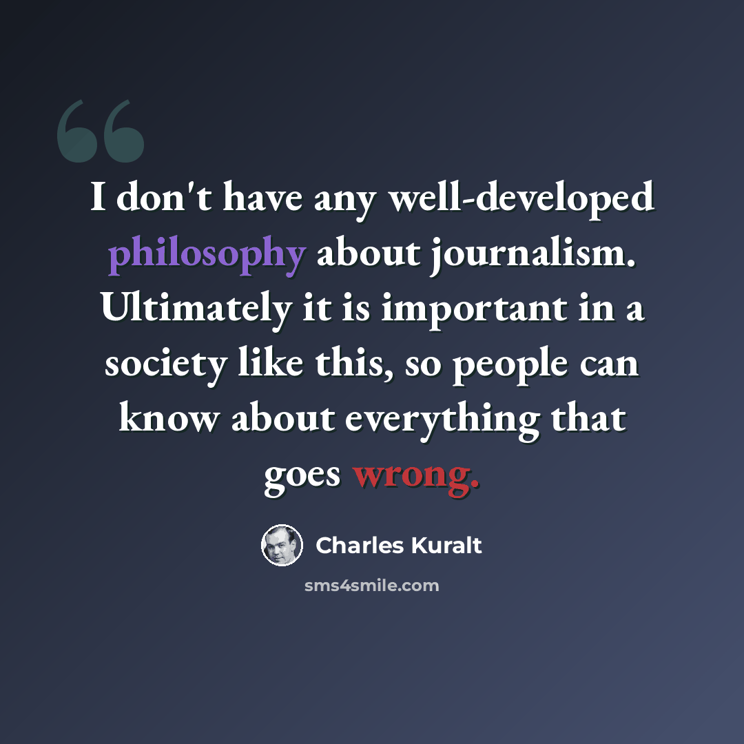 “I don't have any well-developed philosophy about journalism. Ultimately it is important in a society like this, so people can know about everything that goes wrong.” quote by Charles Kuralt
