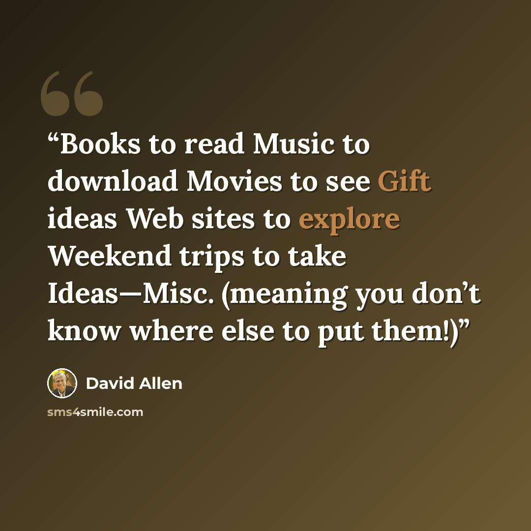 “Books to read Music to download Movies to see Gift ideas Web sites to explore Weekend trips to take Ideas—Misc. (meaning you don’t know where else to put them!)” quote by David Allen