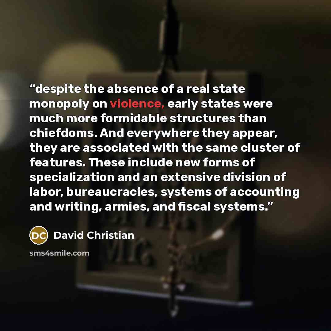 “despite the absence of a real state monopoly on violence, early states were much more formidable structures than chiefdoms. And everywhere they appear, they are associated with the same cluster of features. These include new forms of specialization and an extensive division of labor…” quote by David Christian