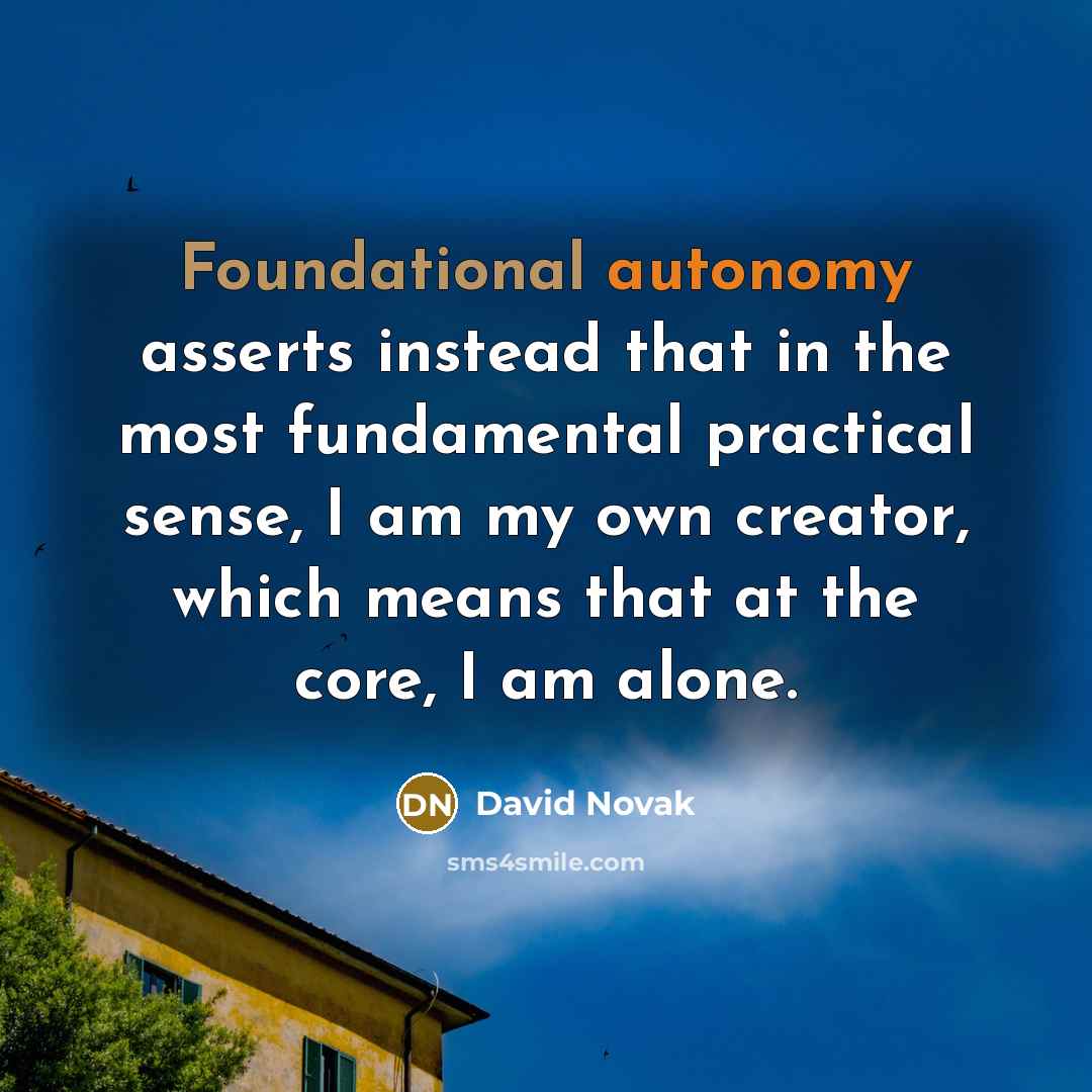 “Foundational autonomy asserts instead that in the most fundamental practical sense, I am my own creator, which means that at the core, I am alone.” quote by David Novak
