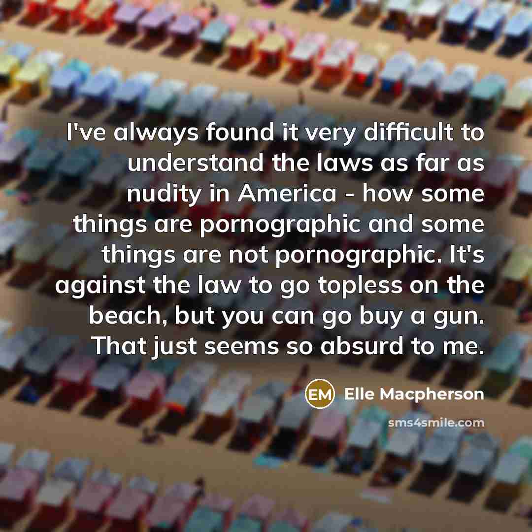 “I've always found it very difficult to understand the laws as far as nudity in America - how some things are pornographic and some things are not pornographic. It's against the law to go topless on the beach, but you can go buy a gun. That just seems so absurd to me.” quote by Elle Macpherson
