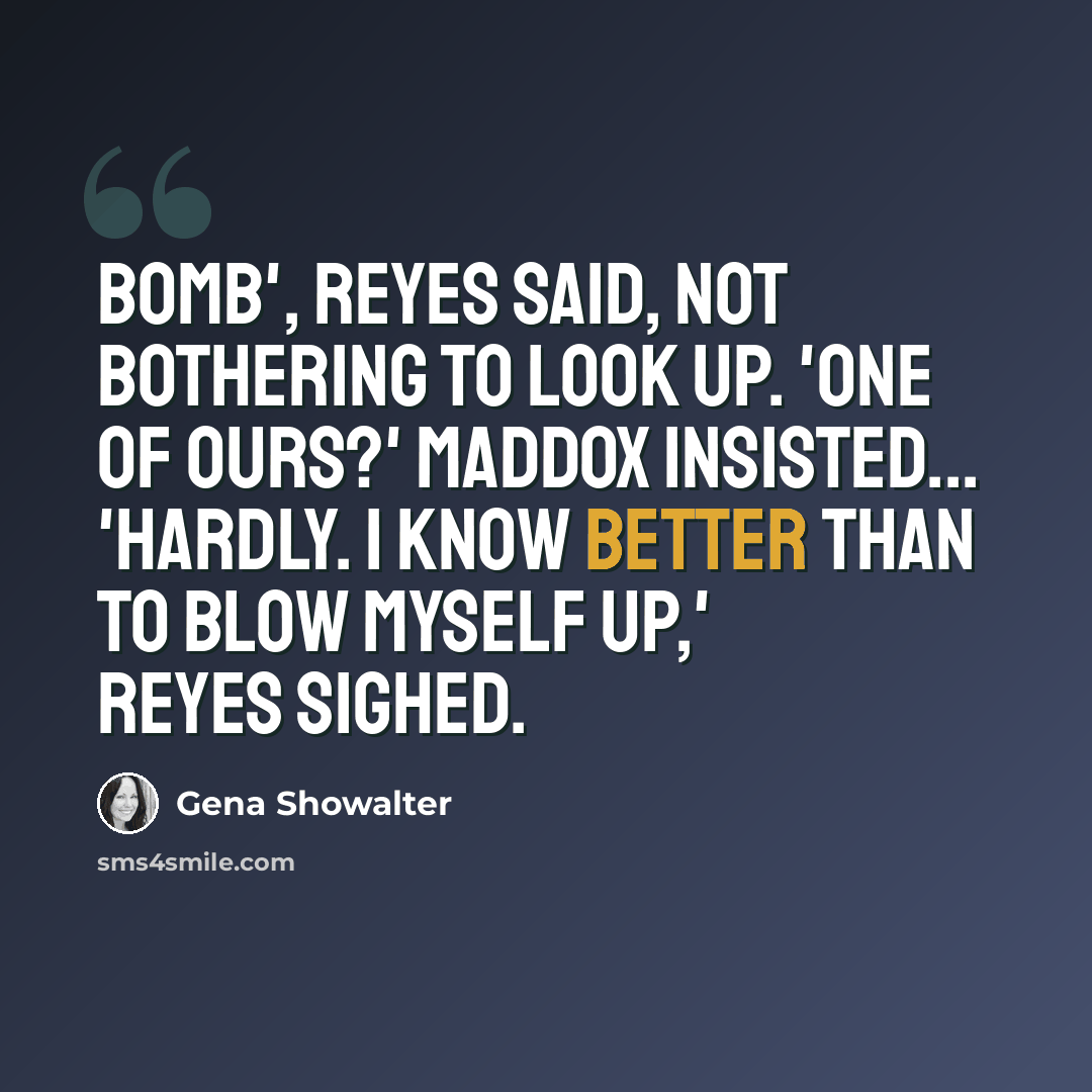 “Bomb', Reyes said, not bothering to look up. 'One of ours?' Maddox insisted... 'Hardly. I know better than to blow myself up,' Reyes sighed.” quote by Gena Showalter