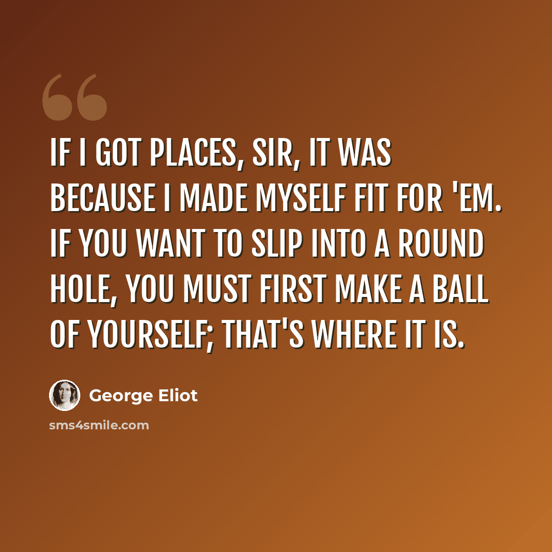 “If I got places, sir, it was because I made myself fit for 'em. If you want to slip into a round hole, you must first make a ball of yourself; that's where it is.” quote by George Eliot