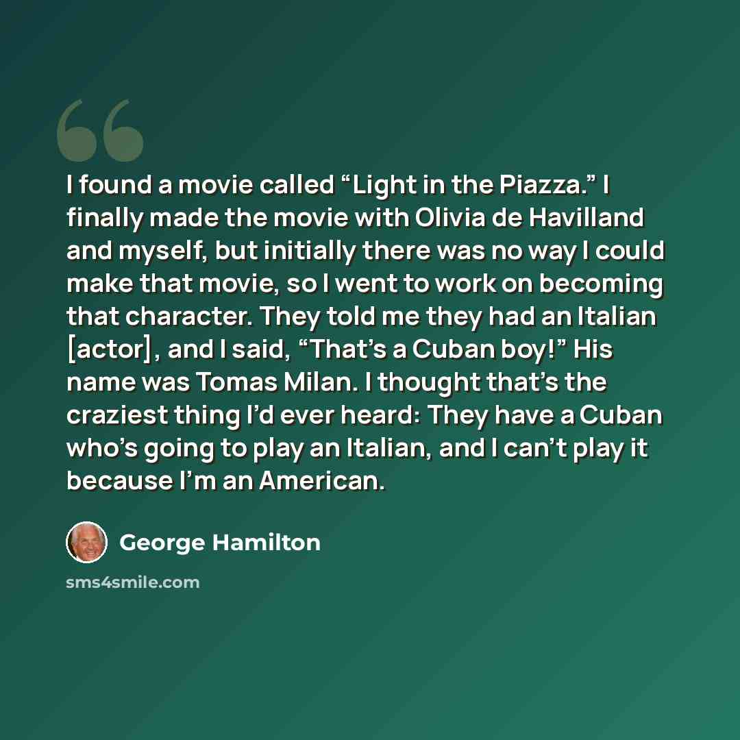 “I found a movie called “Light in the Piazza.” I finally made the movie with Olivia de Havilland and myself, but initially there was no way I could make that movie, so I went to work on becoming that character. They told me they had an Italian [actor], and I said, “That’s a Cuban boy!” His name was…” quote by George Hamilton