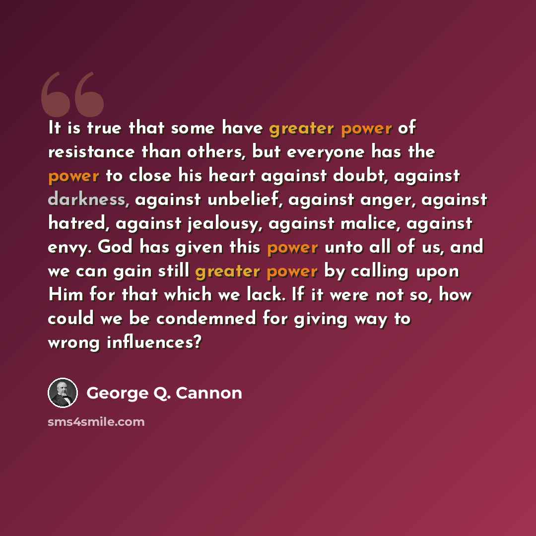 “It is true that some have greater power of resistance than others, but everyone has the power to close his heart against doubt, against darkness, against unbelief, against anger, against hatred, against jealousy, against malice, against envy. God has given this power unto all of us, and we can…” quote by George Q. Cannon