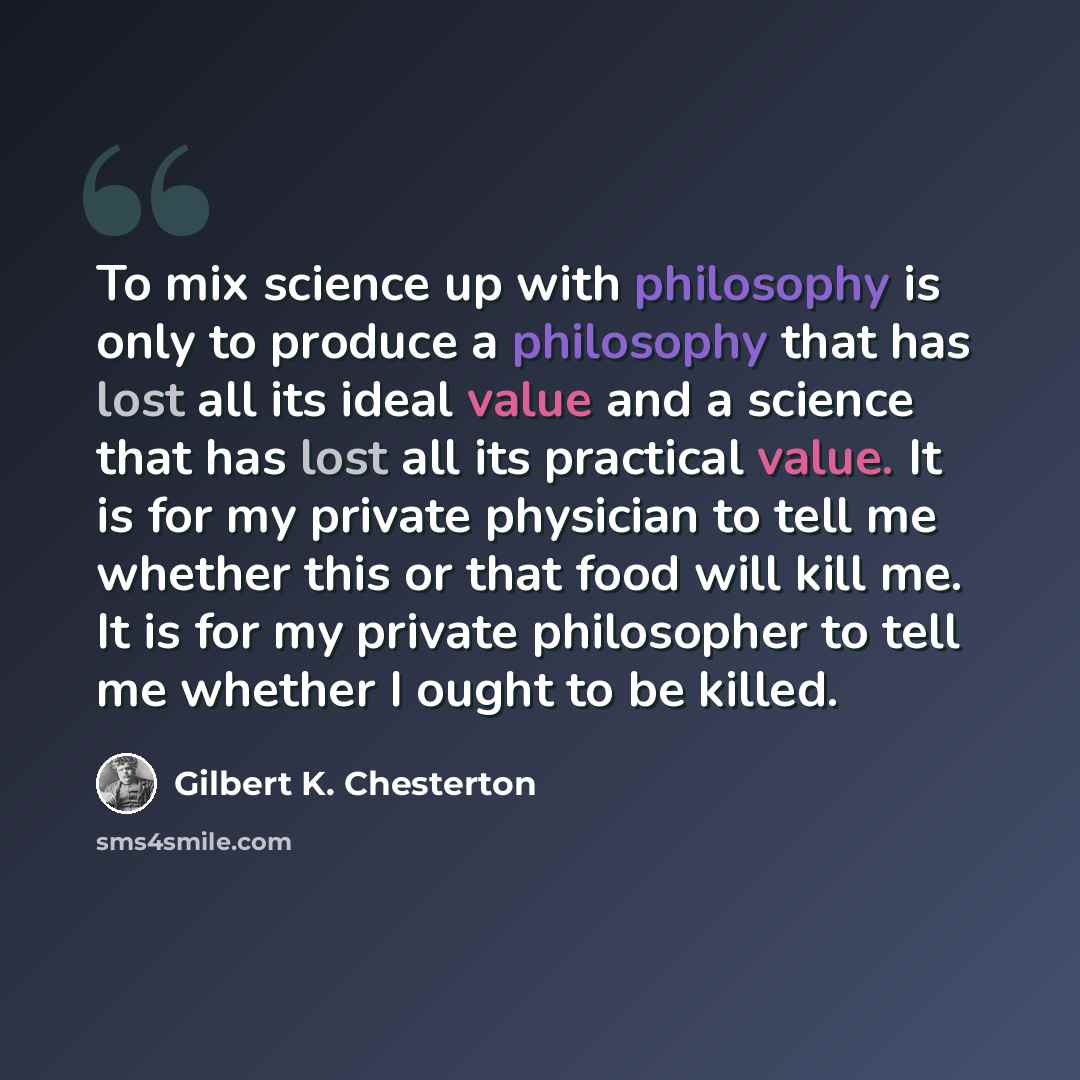 “To mix science up with philosophy is only to produce a philosophy that has lost all its ideal value and a science that has lost all its practical value. It is for my private physician to tell me whether this or that food will kill me. It is for my private philosopher to tell me whether I ought to…” quote by Gilbert K. Chesterton