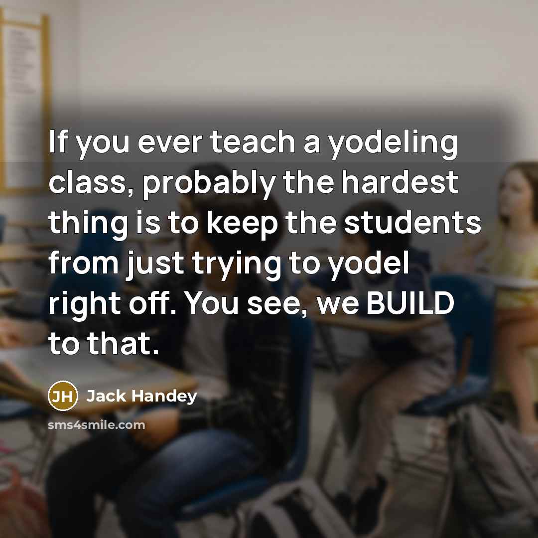 “If you ever teach a yodeling class, probably the hardest thing is to keep the students from just trying to yodel right off. You see, we BUILD to that.” quote by Jack Handey