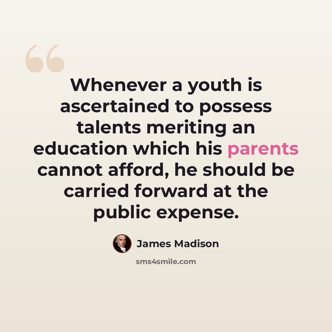 “Whenever a youth is ascertained to possess talents meriting an education which his parents cannot afford, he should be carried forward at the public expense.” quote by James Madison