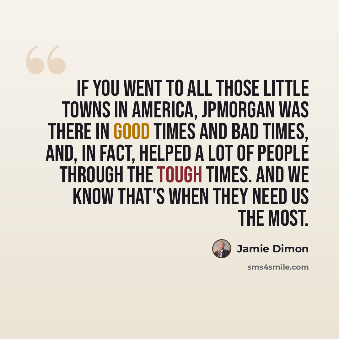 “If you went to all those little towns in America, JPMorgan was there in good times and bad times, and, in fact, helped a lot of people through the tough times. And we know that's when they need us the most.” quote by Jamie Dimon