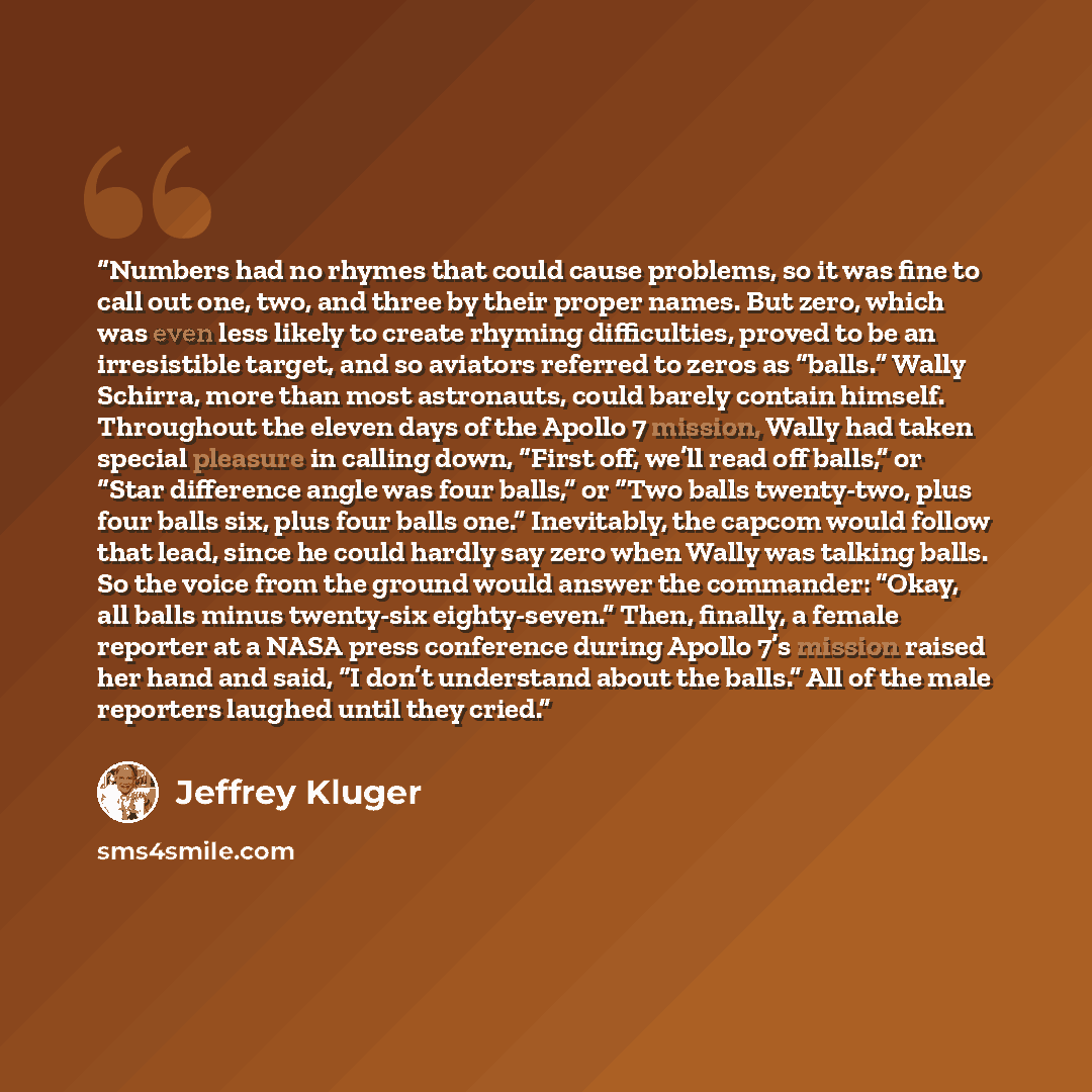 “Numbers had no rhymes that could cause problems, so it was fine to call out one, two, and three by their proper names. But zero, which was even less likely to create rhyming difficulties, proved to be an irresistible target, and so aviators referred to zeros as “balls.” Wally Schirra, more than…” quote by Jeffrey Kluger