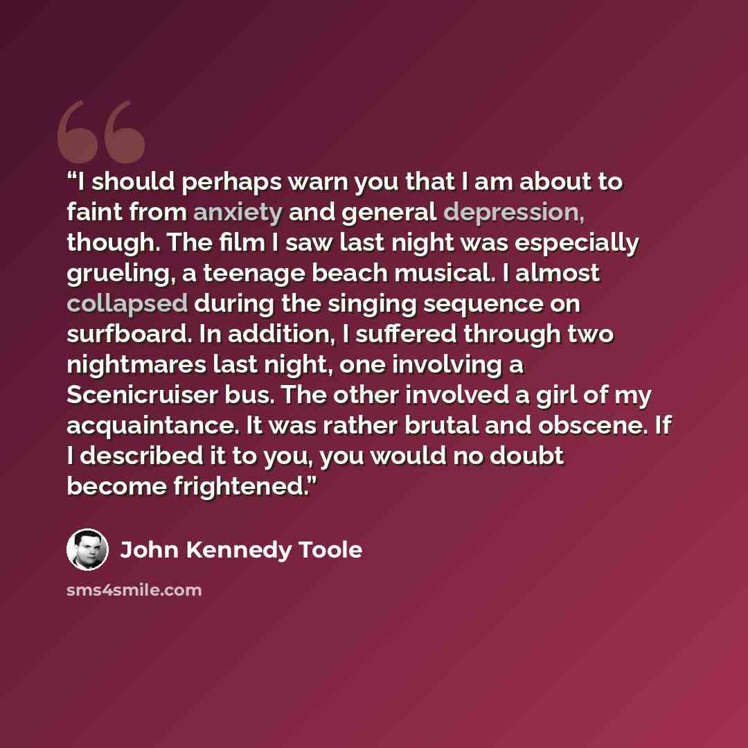 “I should perhaps warn you that I am about to faint from anxiety and general depression, though. The film I saw last night was especially grueling, a teenage beach musical. I almost collapsed during the singing sequence on surfboard. In addition, I suffered through two nightmares last night, one…” quote by John Kennedy Toole