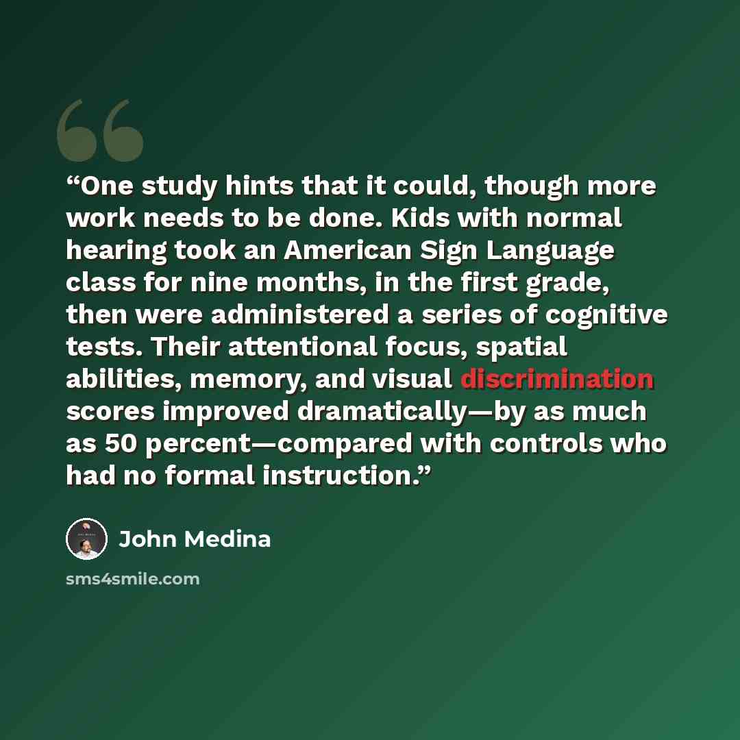“One study hints that it could, though more work needs to be done. Kids with normal hearing took an American Sign Language class for nine months, in the first grade, then were administered a series of cognitive tests. Their attentional focus, spatial abilities, memory, and visual discrimination…” quote by John Medina