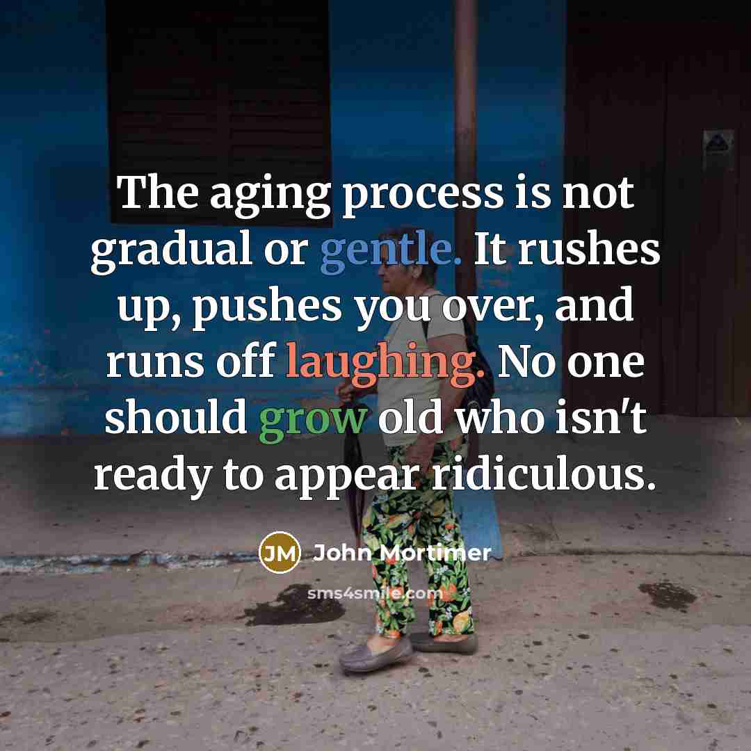 “The aging process is not gradual or gentle. It rushes up, pushes you over, and runs off laughing. No one should grow old who isn't ready to appear ridiculous.” quote by John Mortimer