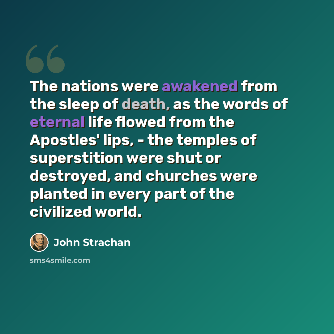“The nations were awakened from the sleep of death, as the words of eternal life flowed from the Apostles' lips, - the temples of superstition were shut or destroyed, and churches were planted in every part of the civilized world.” quote by John Strachan