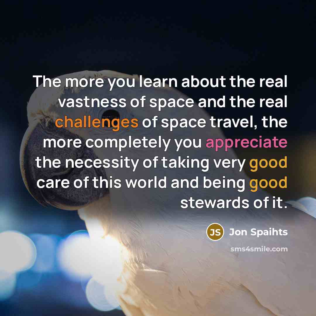 “The more you learn about the real vastness of space and the real challenges of space travel, the more completely you appreciate the necessity of taking very good care of this world and being good stewards of it.” quote by Jon Spaihts