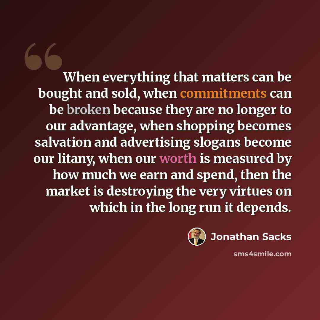 “When everything that matters can be bought and sold, when commitments can be broken because they are no longer to our advantage, when shopping becomes salvation and advertising slogans become our litany, when our worth is measured by how much we earn and spend, then the market is destroying the…” quote by Jonathan Sacks