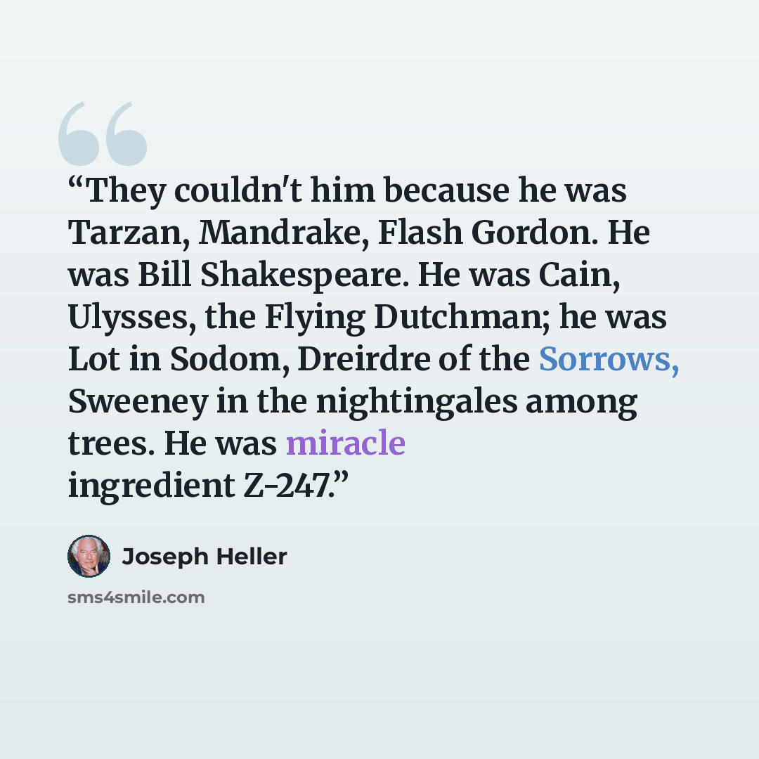 “They couldn't him because he was Tarzan, Mandrake, Flash Gordon. He was Bill Shakespeare. He was Cain, Ulysses, the Flying Dutchman; he was Lot in Sodom, Dreirdre of the Sorrows, Sweeney in the nightingales among trees. He was miracle ingredient Z-247.” quote by Joseph Heller
