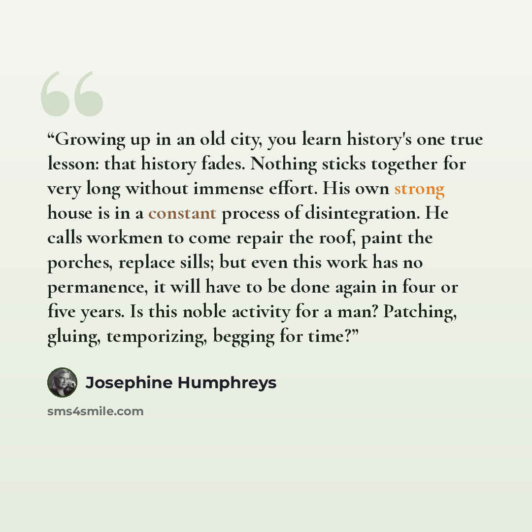 “Growing up in an old city, you learn history's one true lesson: that history fades. Nothing sticks together for very long without immense effort. His own strong house is in a constant process of disintegration. He calls workmen to come repair the roof, paint the porches, replace sills; but even…” quote by Josephine Humphreys