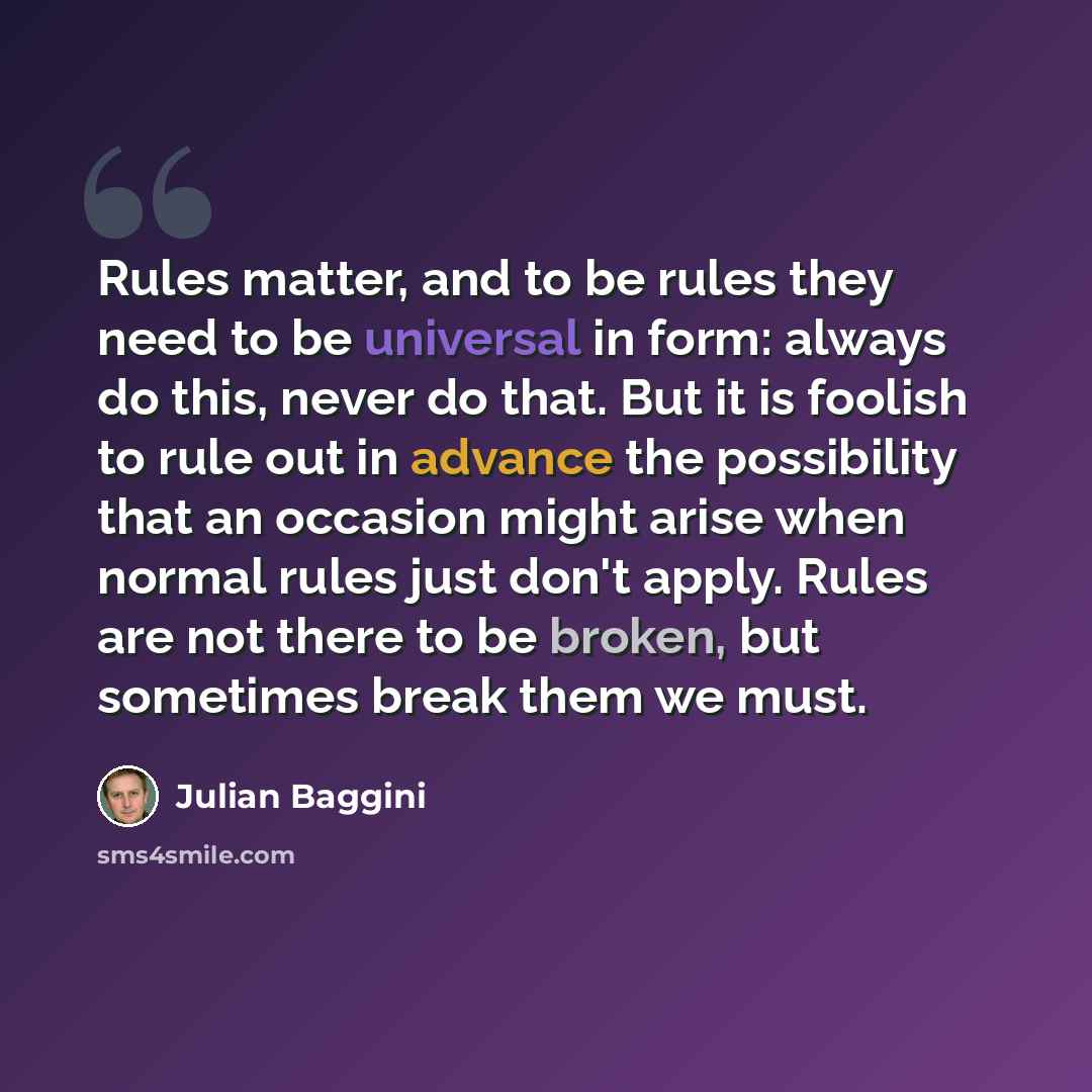 “Rules matter, and to be rules they need to be universal in form: always do this, never do that. But it is foolish to rule out in advance the possibility that an occasion might arise when normal rules just don't apply. Rules are not there to be broken, but sometimes break them we must.” quote by Julian Baggini