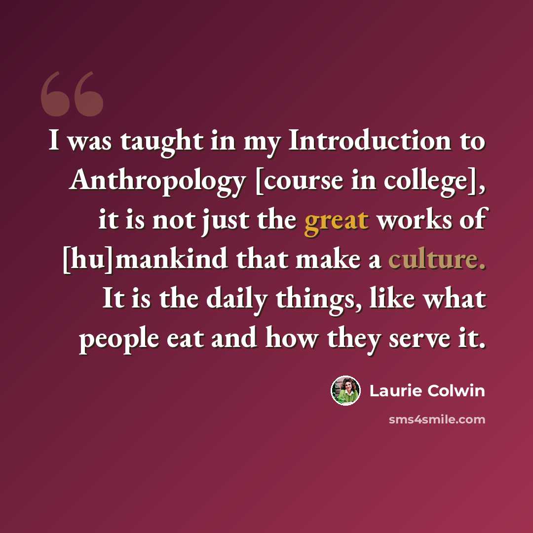 “I was taught in my Introduction to Anthropology [course in college], it is not just the great works of [hu]mankind that make a culture. It is the daily things, like what people eat and how they serve it.” quote by Laurie Colwin