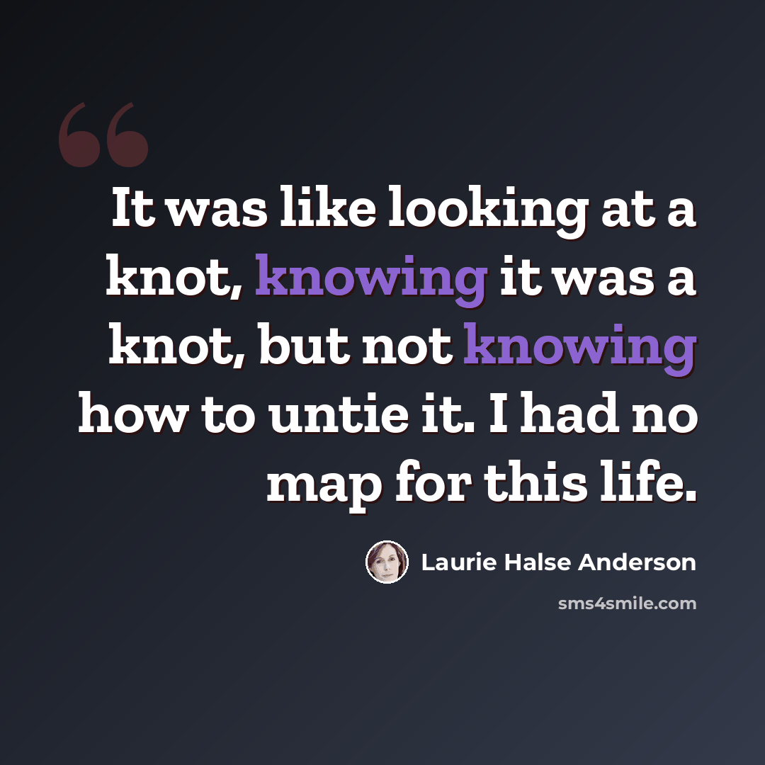 “It was like looking at a knot, knowing it was a knot, but not knowing how to untie it. I had no map for this life.” quote by Laurie Halse Anderson