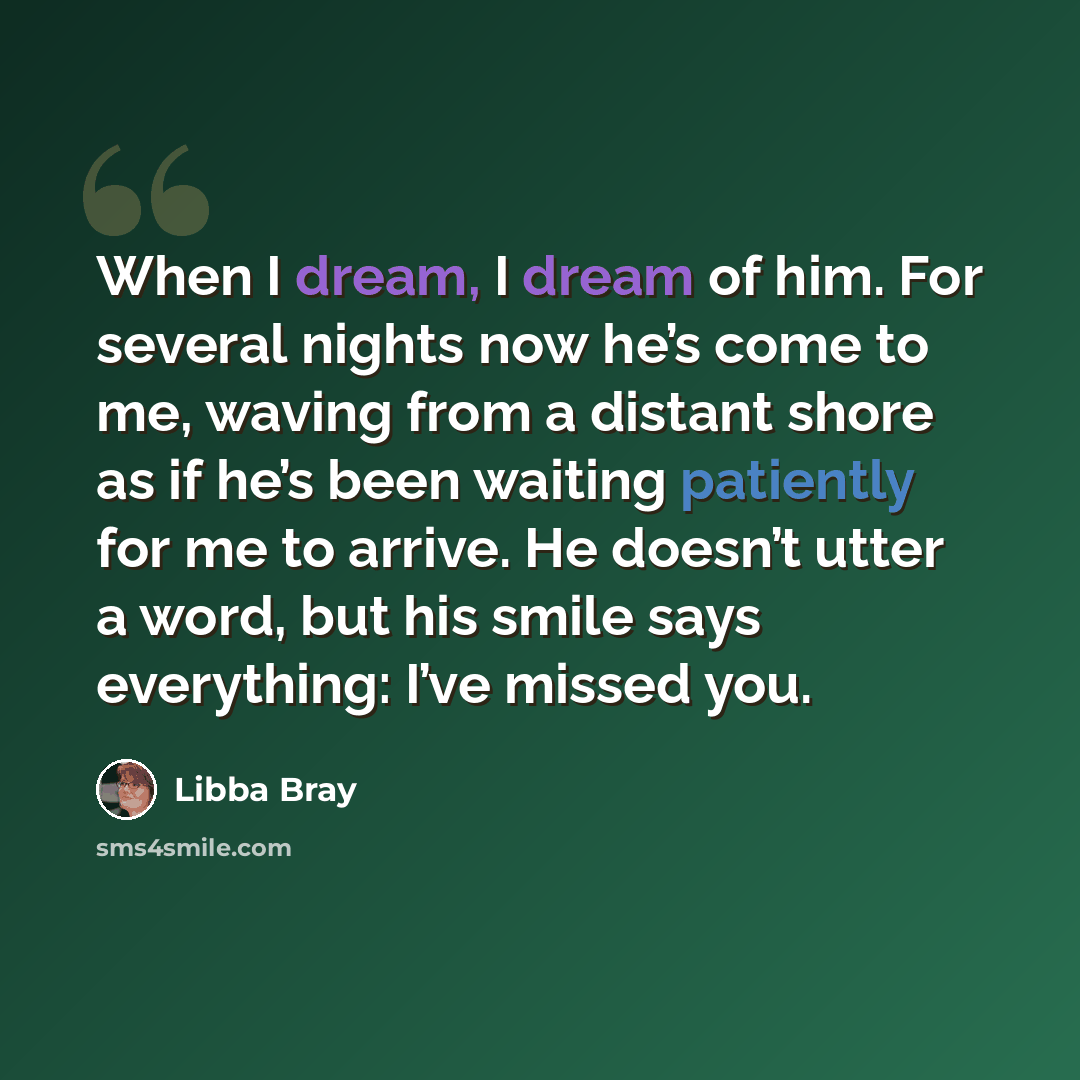 “When I dream, I dream of him. For several nights now he’s come to me, waving from a distant shore as if he’s been waiting patiently for me to arrive. He doesn’t utter a word, but his smile says everything: I’ve missed you.” quote by Libba Bray