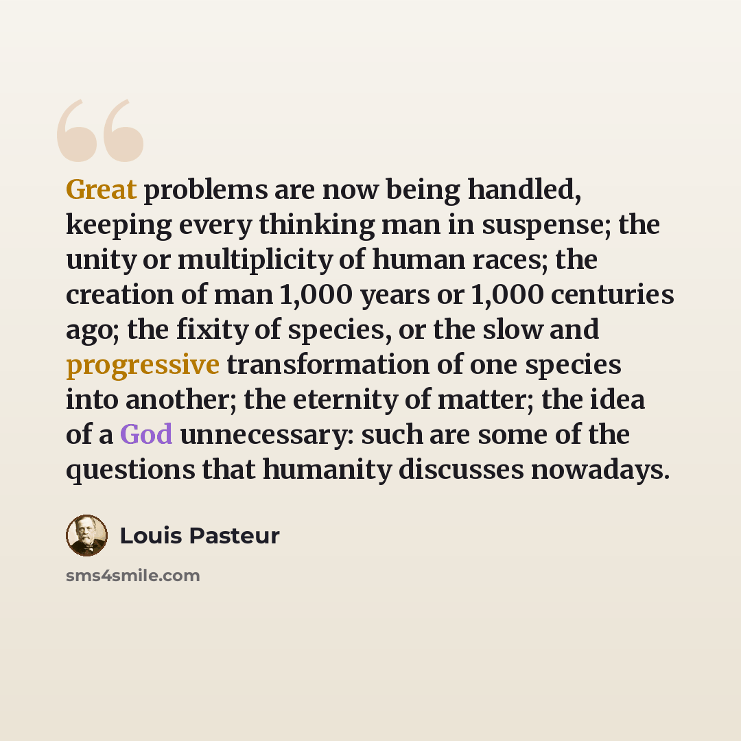 “Great problems are now being handled, keeping every thinking man in suspense; the unity or multiplicity of human races; the creation of man 1,000 years or 1,000 centuries ago; the fixity of species, or the slow and progressive transformation of one species into another; the eternity of matter; the…” quote by Louis Pasteur