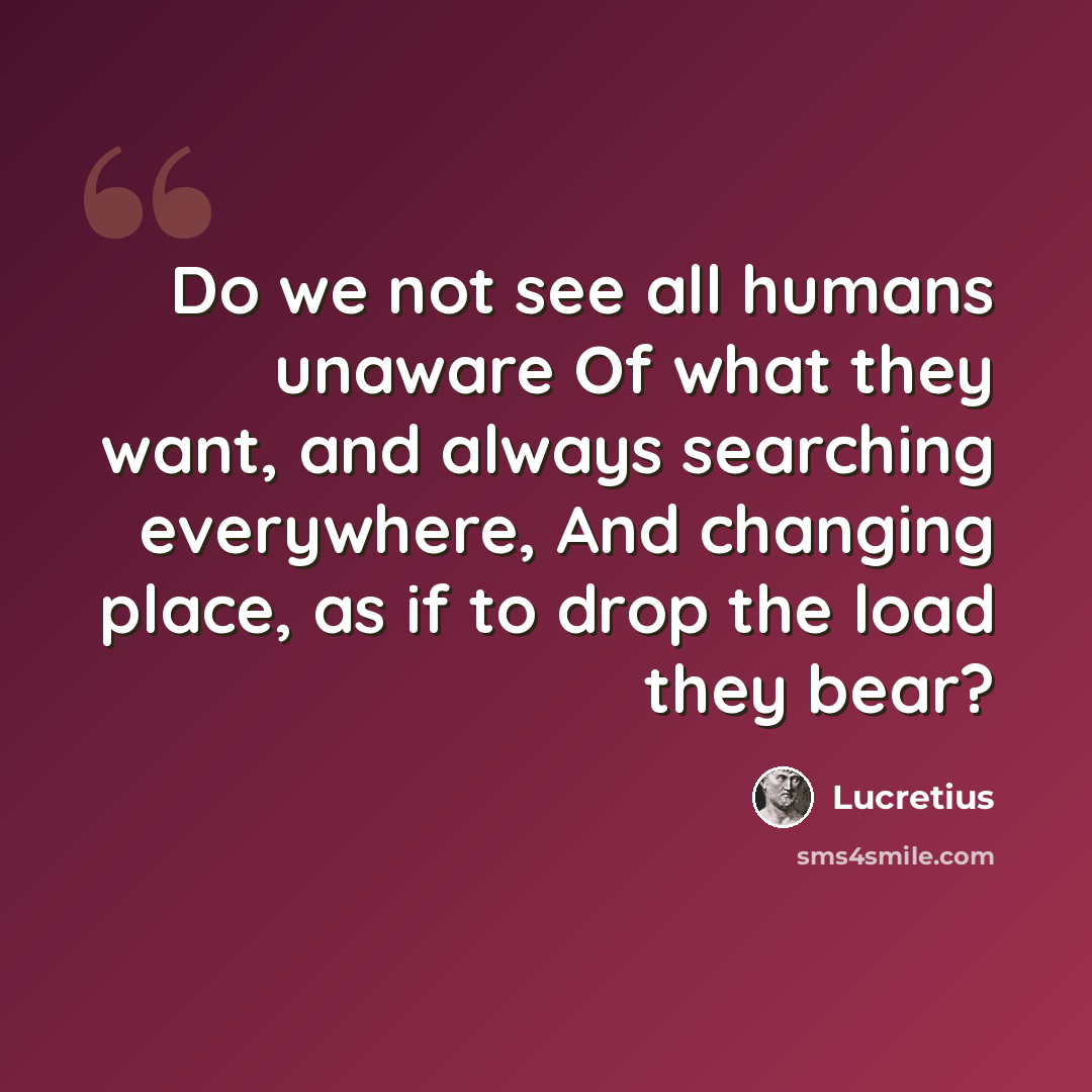 “Do we not see all humans unaware Of what they want, and always searching everywhere, And changing place, as if to drop the load they bear?” quote by Lucretius