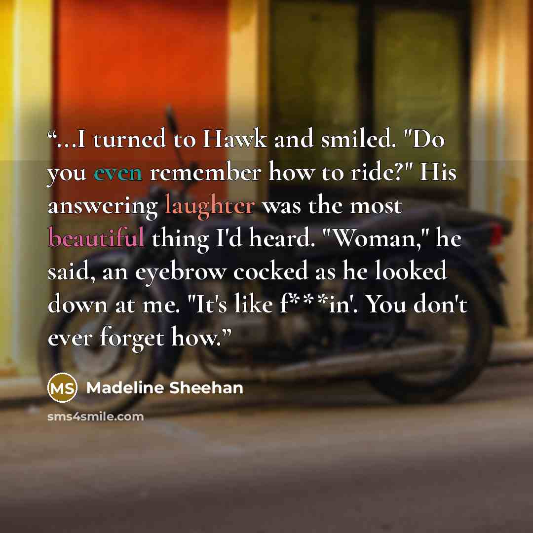 “...I turned to Hawk and smiled. "Do you even remember how to ride?" His answering laughter was the most beautiful thing I'd heard. "Woman," he said, an eyebrow cocked as he looked down at me. "It's like f***in'. You don't ever forget how.” quote by Madeline Sheehan