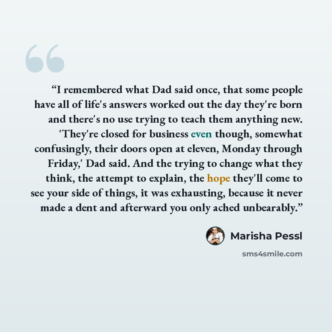 “I remembered what Dad said once, that some people have all of life's answers worked out the day they're born and there's no use trying to teach them anything new. 'They're closed for business even though, somewhat confusingly, their doors open at eleven, Monday through Friday,' Dad said. And the…” quote by Marisha Pessl