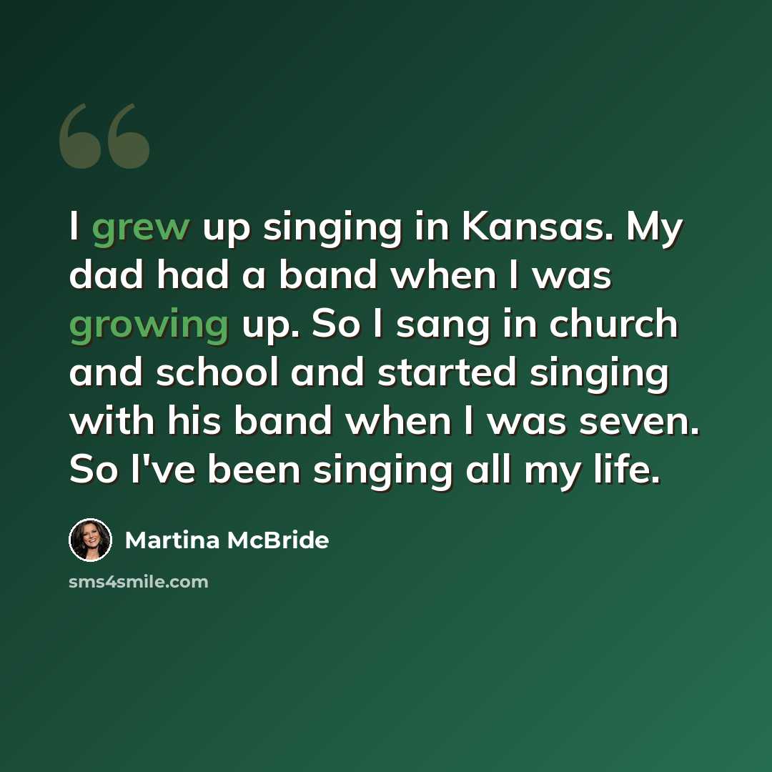 “I grew up singing in Kansas. My dad had a band when I was growing up. So I sang in church and school and started singing with his band when I was seven. So I've been singing all my life.” quote by Martina McBride