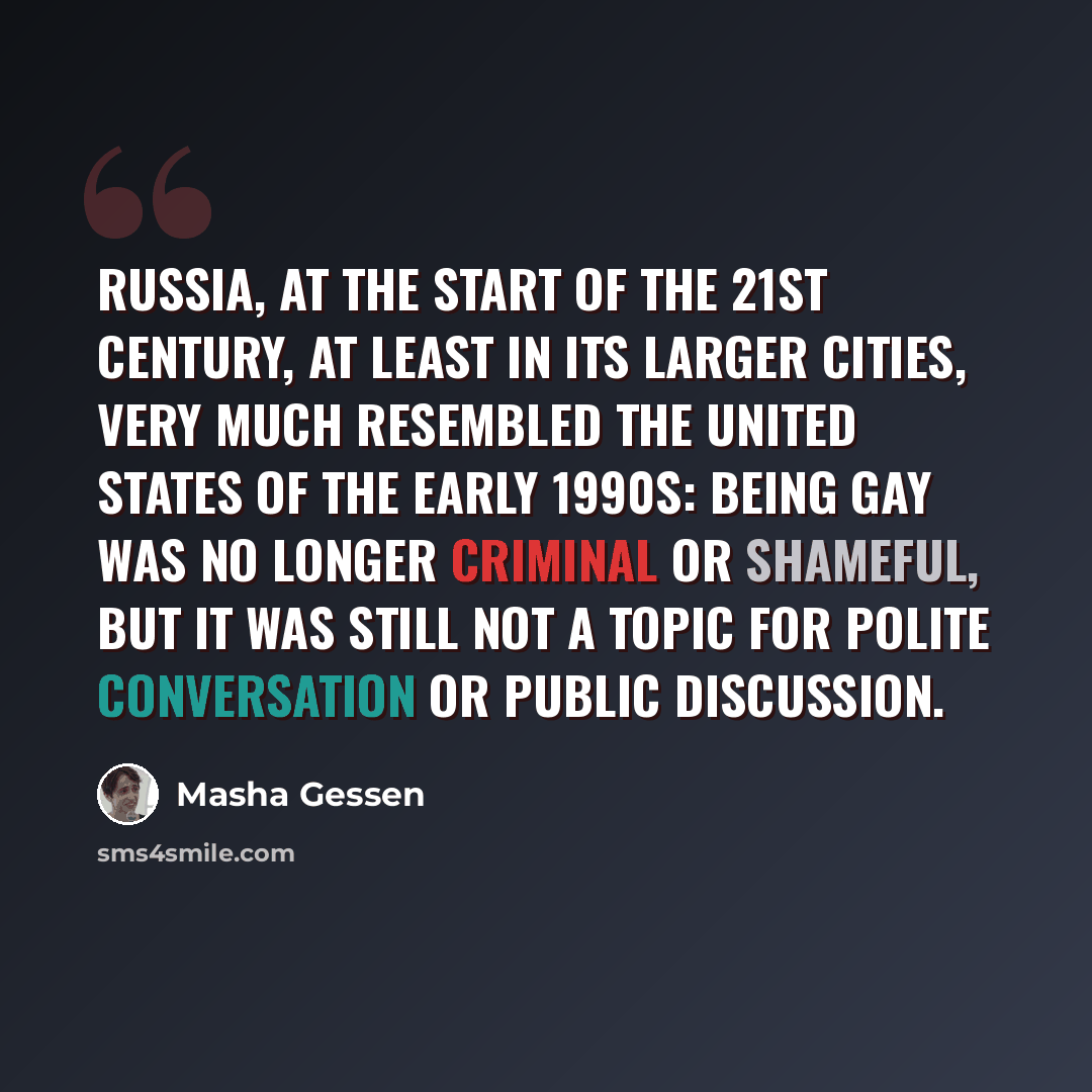 “Russia, at the start of the 21st century, at least in its larger cities, very much resembled the United States of the early 1990s: being gay was no longer criminal or shameful, but it was still not a topic for polite conversation or public discussion.” quote by Masha Gessen