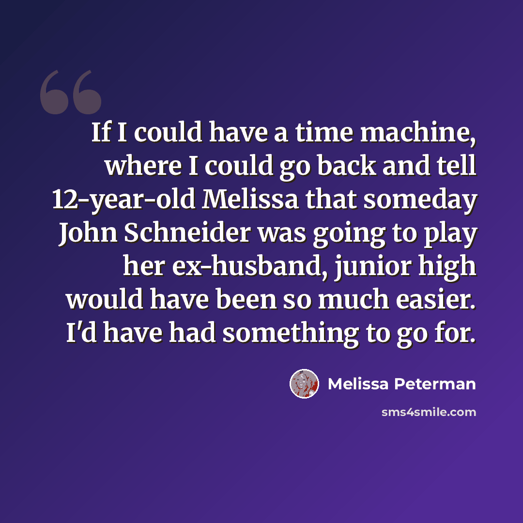 “If I could have a time machine, where I could go back and tell 12-year-old Melissa that someday John Schneider was going to play her ex-husband, junior high would have been so much easier. I'd have had something to go for.” quote by Melissa Peterman