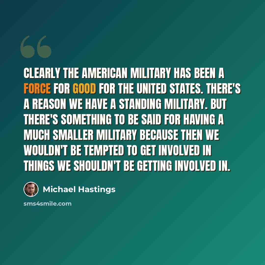 “Clearly the American military has been a force for good for the United States. There's a reason we have a standing military. But there's something to be said for having a much smaller military because then we wouldn't be tempted to get involved in things we shouldn't be getting involved in.” quote by Michael Hastings