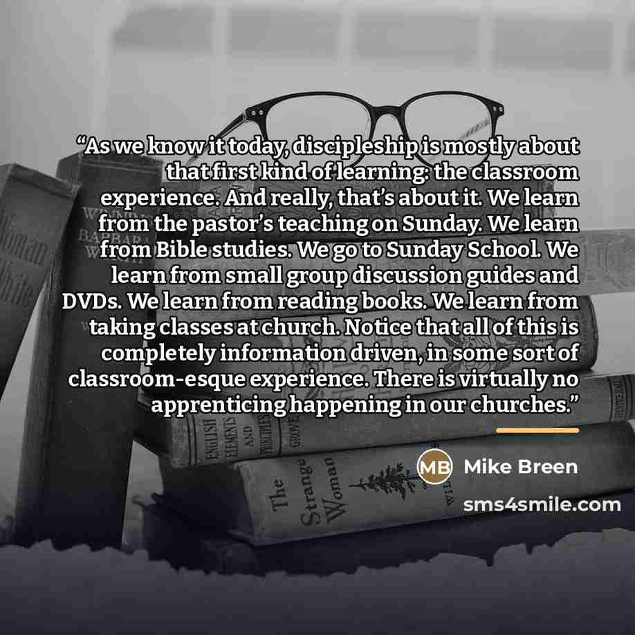 “As we know it today, discipleship is mostly about that first kind of learning: the classroom experience. And really, that’s about it. We learn from the pastor’s teaching on Sunday. We learn from Bible studies. We go to Sunday School. We learn from small group discussion guides and DVDs. We learn…” quote by Mike Breen