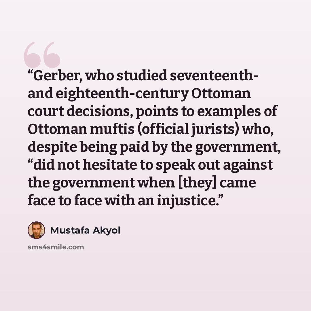 “Gerber, who studied seventeenth- and eighteenth-century Ottoman court decisions, points to examples of Ottoman muftis (official jurists) who, despite being paid by the government, “did not hesitate to speak out against the government when [they] came face to face with an injustice.” quote by Mustafa Akyol